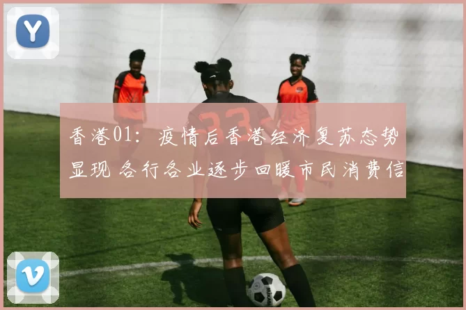 香港01：疫情后香港经济复苏态势显现 各行各业逐步回暖市民消费信心提升