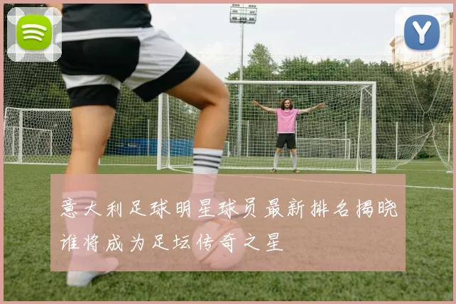 意大利足球明星球员最新排名揭晓谁将成为足坛传奇之星