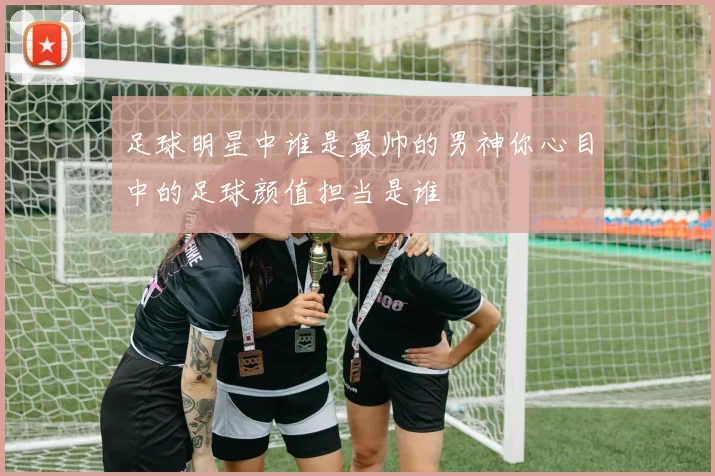足球明星中谁是最帅的男神你心目中的足球颜值担当是谁