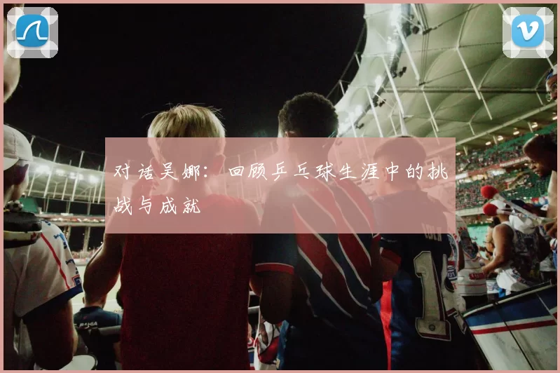 对话吴娜：回顾乒乓球生涯中的挑战与成就