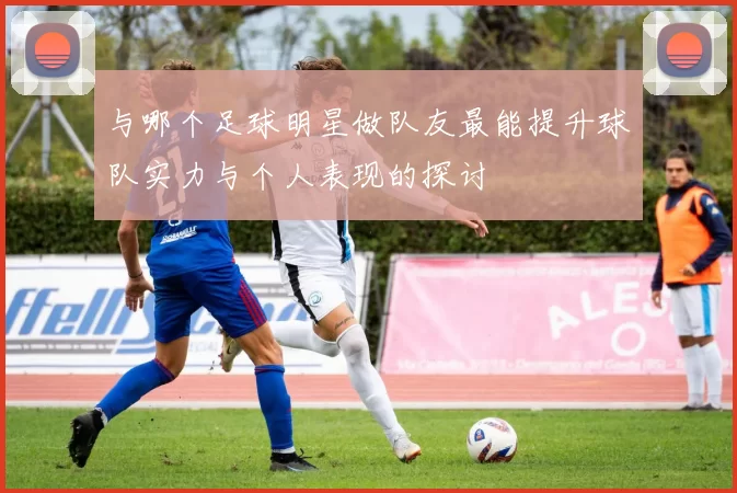 与哪个足球明星做队友最能提升球队实力与个人表现的探讨