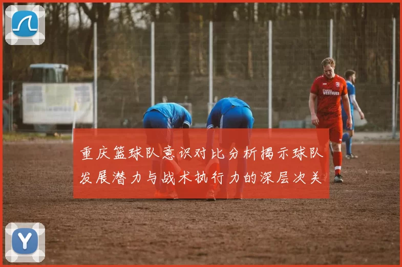 重庆篮球队意识对比分析揭示球队发展潜力与战术执行力的深层次关系