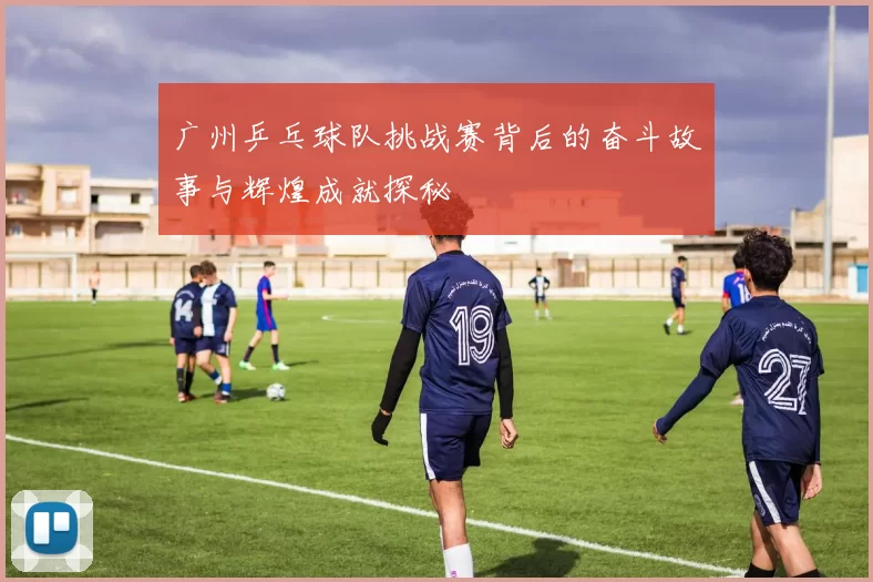 广州乒乓球队挑战赛背后的奋斗故事与辉煌成就探秘