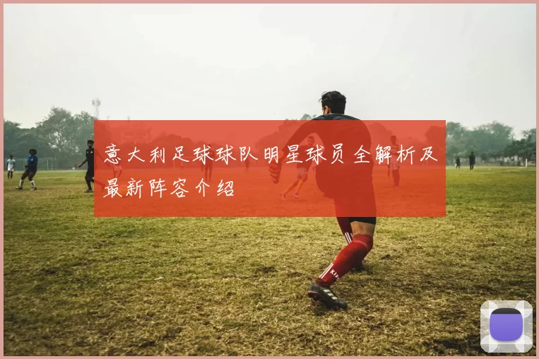 意大利足球球队明星球员全解析及最新阵容介绍