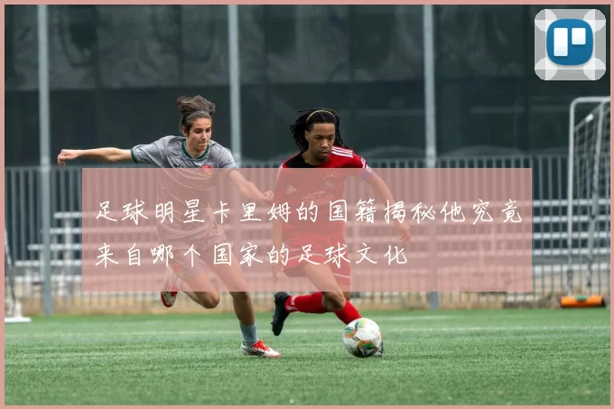 足球明星卡里姆的国籍揭秘他究竟来自哪个国家的足球文化