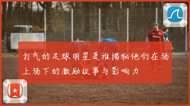 打气的足球明星是谁揭秘他们在场上场下的激励故事与影响力