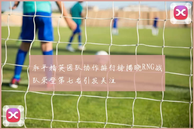 和平精英团队协作排行榜揭晓RNG战队荣登第七名引发关注