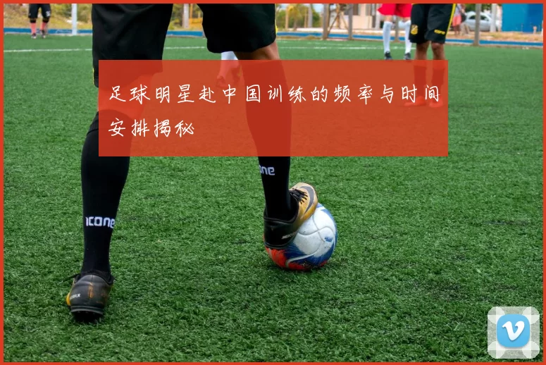 足球明星赴中国训练的频率与时间安排揭秘