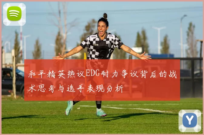 和平精英热议EDG耐力争议背后的战术思考与选手表现分析