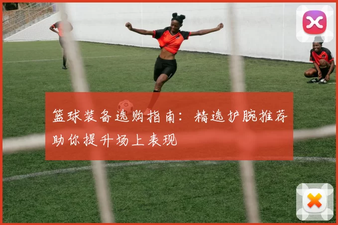 篮球装备选购指南：精选护腕推荐助你提升场上表现