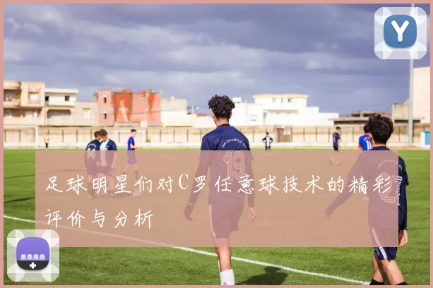 足球明星们对C罗任意球技术的精彩评价与分析