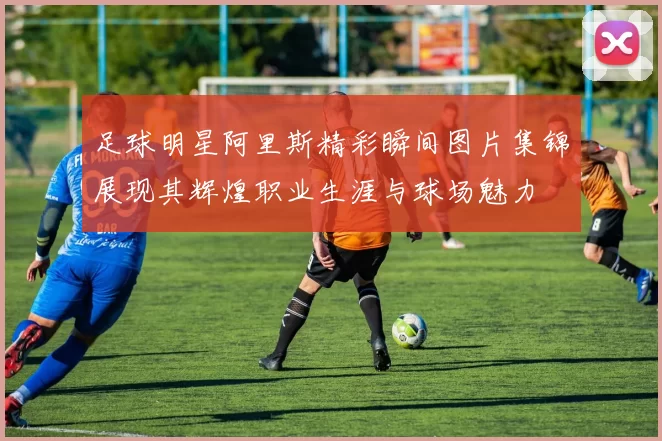 足球明星阿里斯精彩瞬间图片集锦展现其辉煌职业生涯与球场魅力