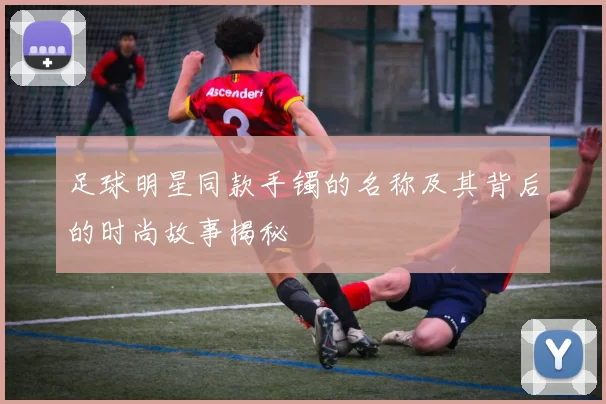 足球明星同款手镯的名称及其背后的时尚故事揭秘