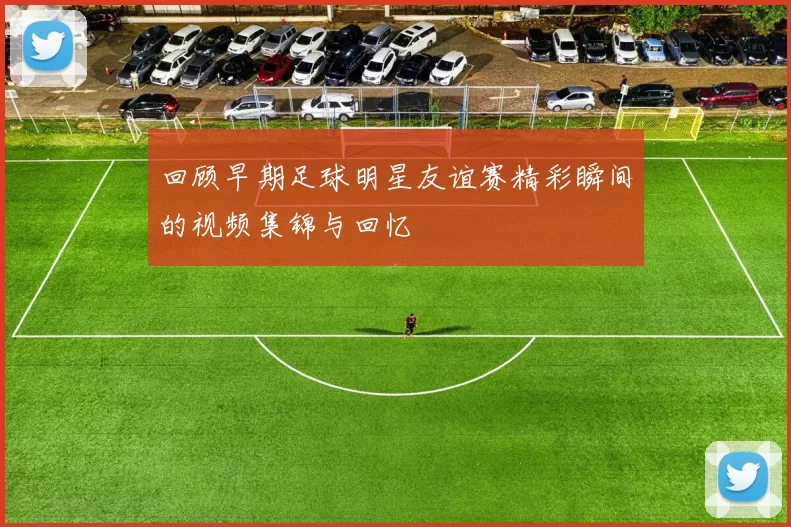 回顾早期足球明星友谊赛精彩瞬间的视频集锦与回忆