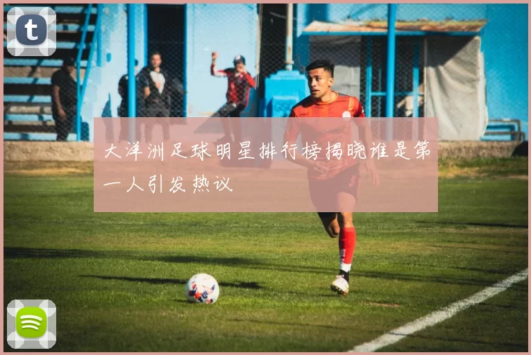 大洋洲足球明星排行榜揭晓谁是第一人引发热议