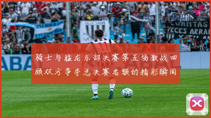 骑士与猛龙东部决赛第五场激战回顾双方争夺总决赛名额的精彩瞬间