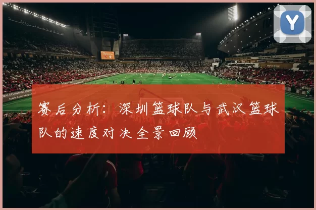 赛后分析：深圳篮球队与武汉篮球队的速度对决全景回顾