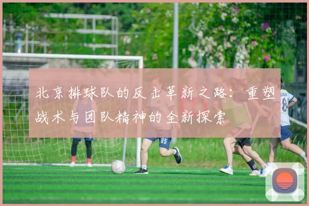 北京排球队的反击革新之路：重塑战术与团队精神的全新探索
