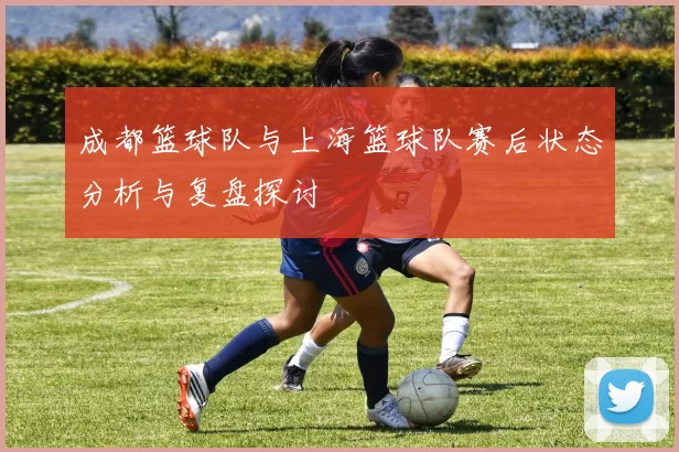 成都篮球队与上海篮球队赛后状态分析与复盘探讨