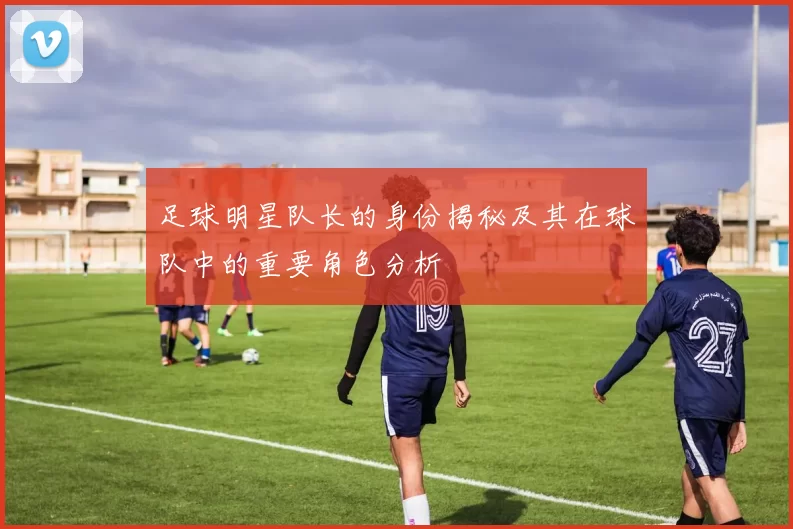足球明星队长的身份揭秘及其在球队中的重要角色分析