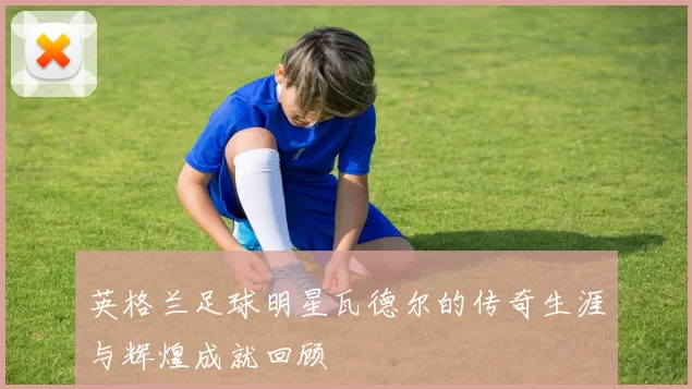 英格兰足球明星瓦德尔的传奇生涯与辉煌成就回顾