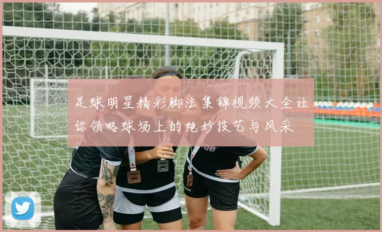 足球明星精彩脚法集锦视频大全让你领略球场上的绝妙技艺与风采