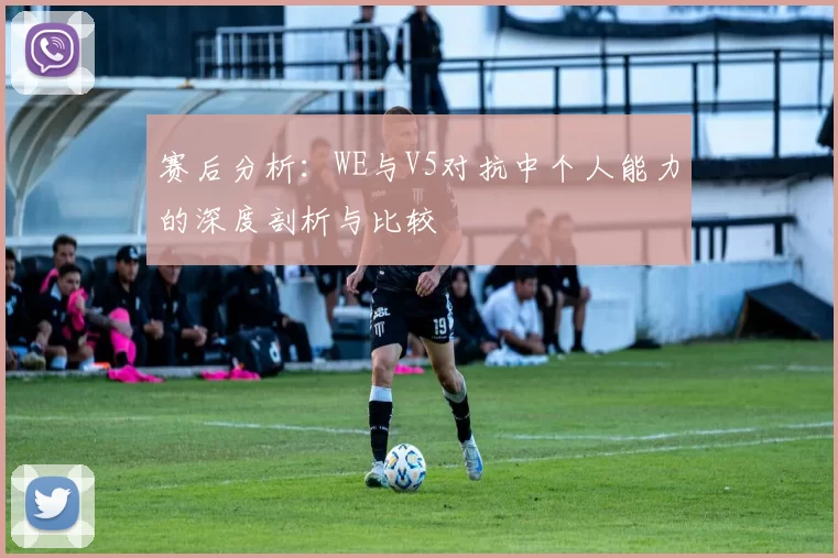 赛后分析：WE与V5对抗中个人能力的深度剖析与比较