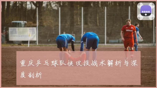 重庆乒乓球队快攻技战术解析与深度剖析