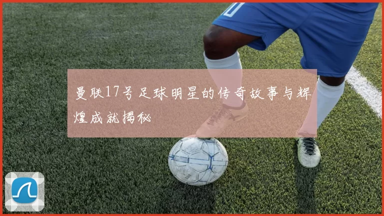 曼联17号足球明星的传奇故事与辉煌成就揭秘