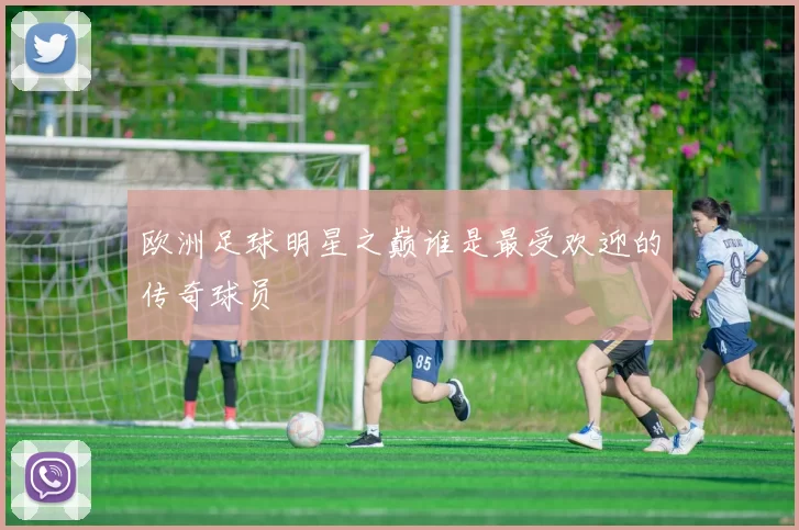 欧洲足球明星之巅谁是最受欢迎的传奇球员