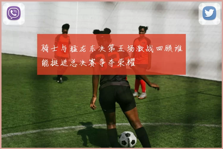 骑士与猛龙东决第五场激战回顾谁能挺进总决赛争夺荣耀
