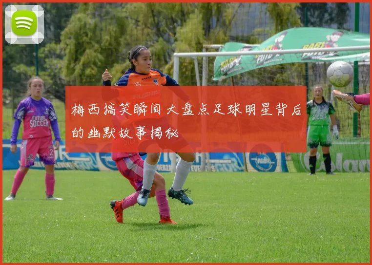 梅西搞笑瞬间大盘点足球明星背后的幽默故事揭秘