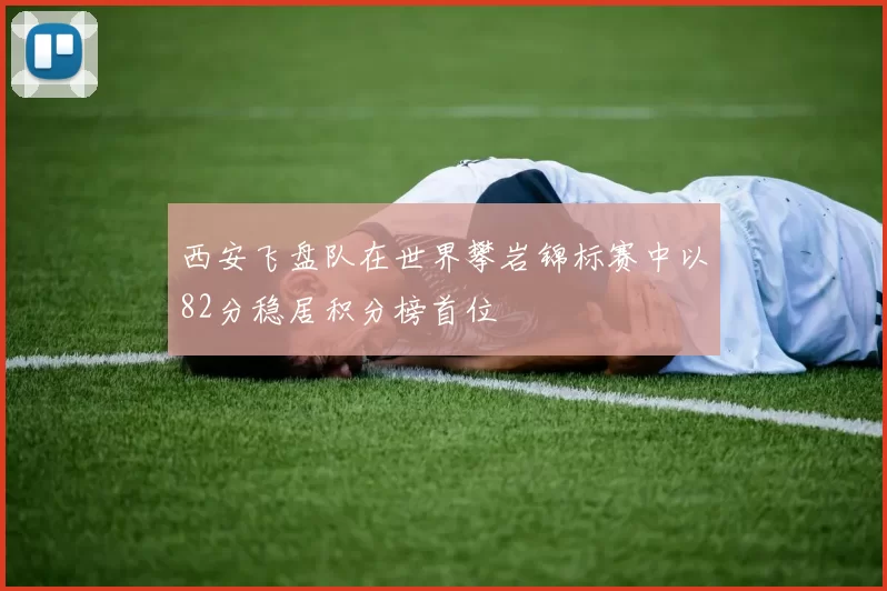 西安飞盘队在世界攀岩锦标赛中以82分稳居积分榜首位