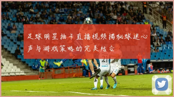足球明星抽卡直播视频揭秘球迷心声与游戏策略的完美结合