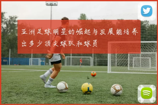 亚洲足球明星的崛起与发展能培养出多少顶尖球队和球员
