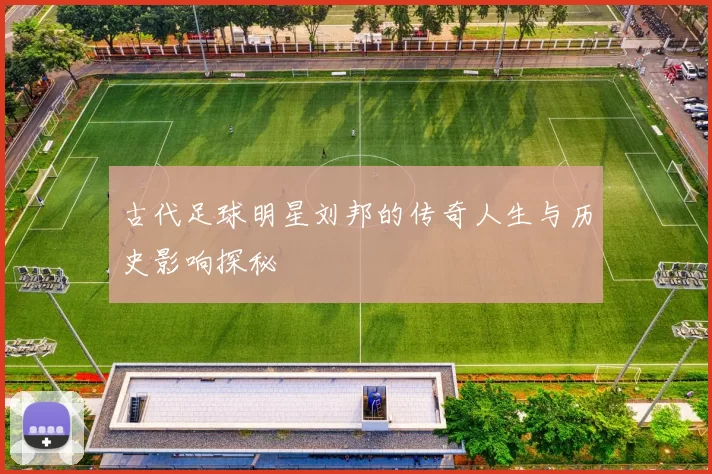 古代足球明星刘邦的传奇人生与历史影响探秘