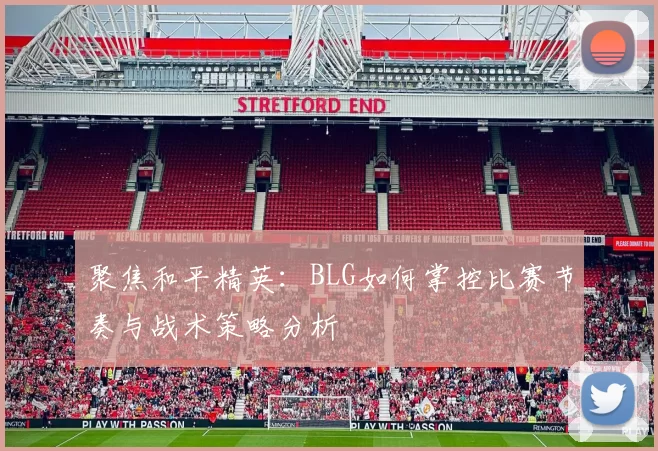 聚焦和平精英：BLG如何掌控比赛节奏与战术策略分析