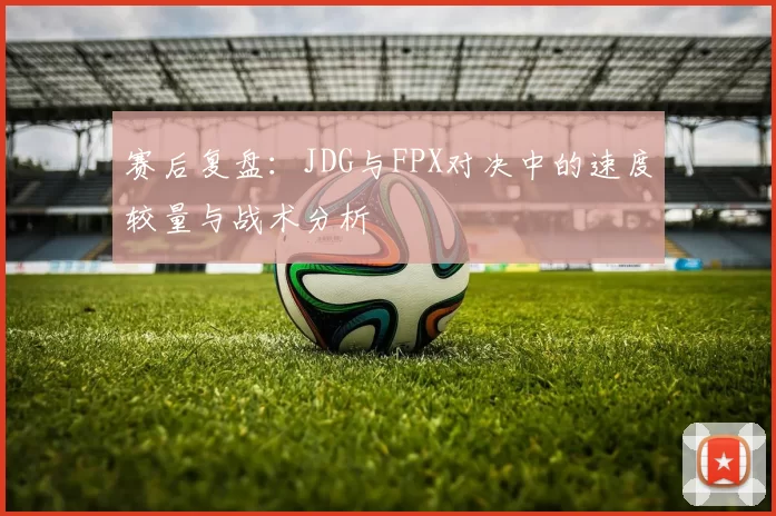 赛后复盘：JDG与FPX对决中的速度较量与战术分析