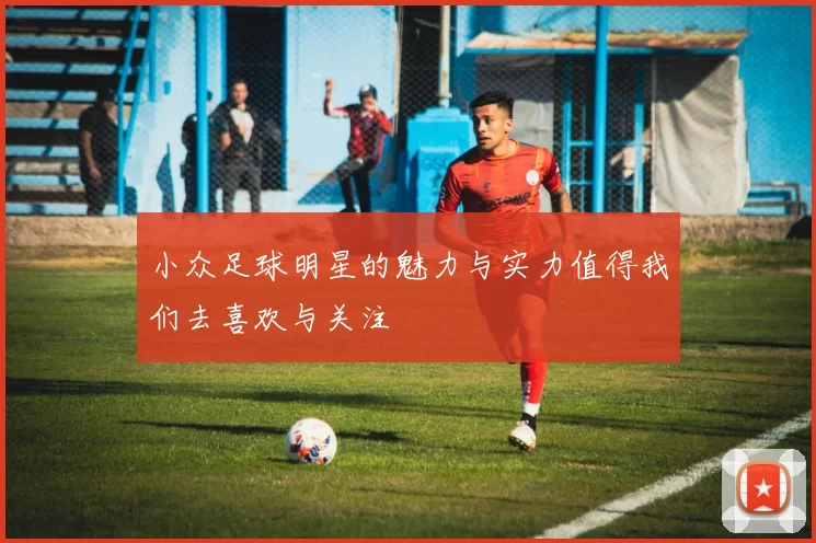 小众足球明星的魅力与实力值得我们去喜欢与关注