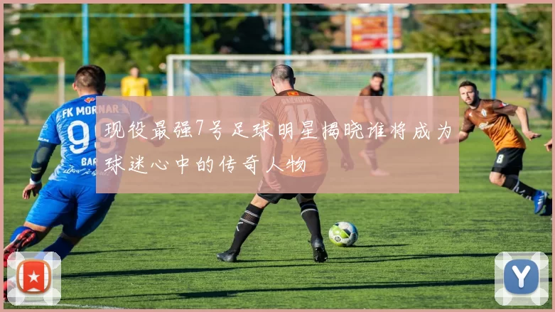 现役最强7号足球明星揭晓谁将成为球迷心中的传奇人物