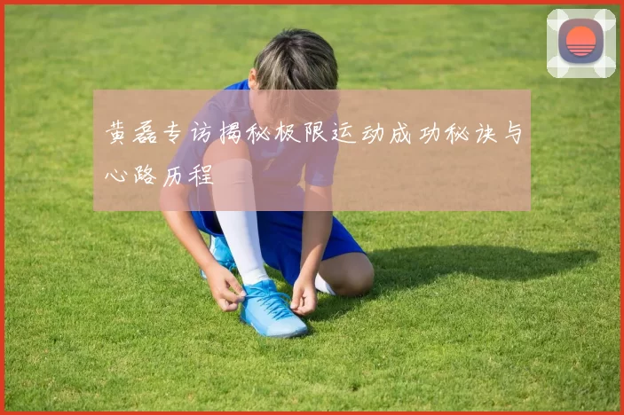黄磊专访揭秘极限运动成功秘诀与心路历程
