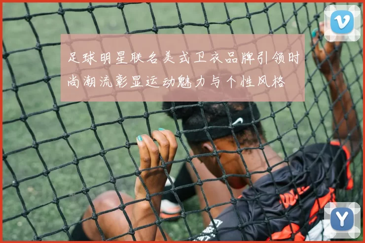 足球明星联名美式卫衣品牌引领时尚潮流彰显运动魅力与个性风格