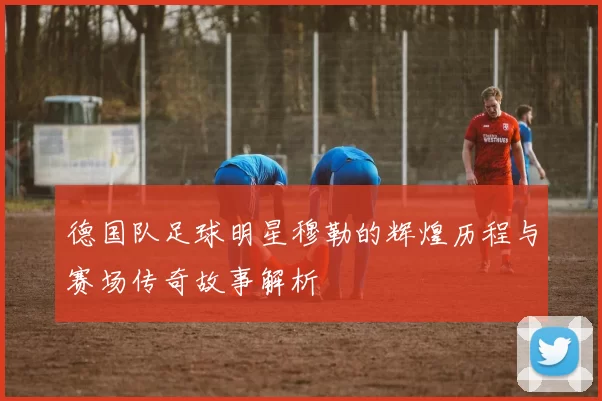 德国队足球明星穆勒的辉煌历程与赛场传奇故事解析