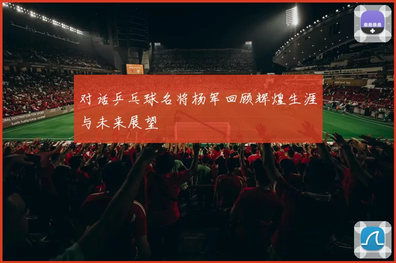 对话乒乓球名将杨军回顾辉煌生涯与未来展望