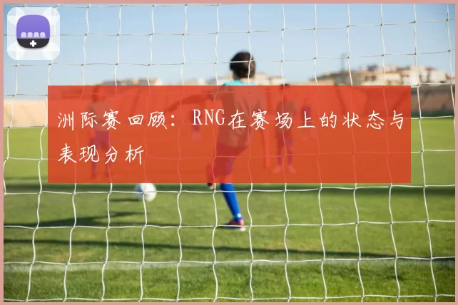 洲际赛回顾：RNG在赛场上的状态与表现分析