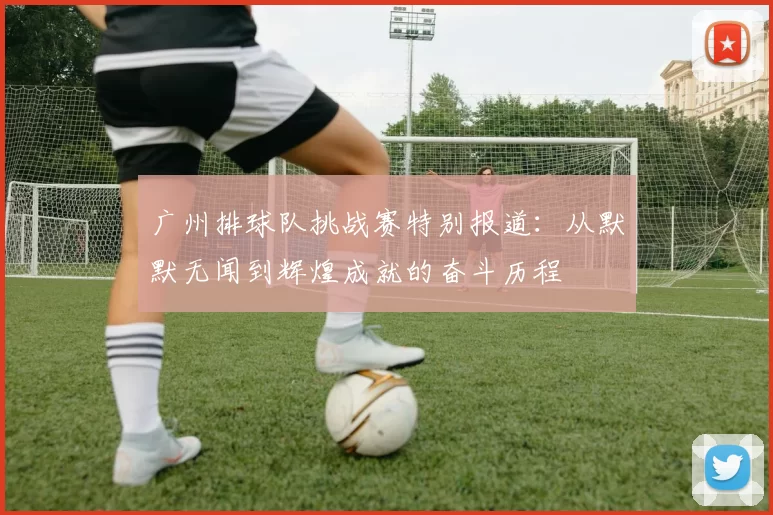 广州排球队挑战赛特别报道：从默默无闻到辉煌成就的奋斗历程