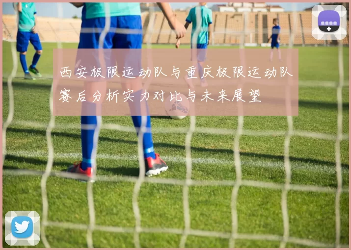 西安极限运动队与重庆极限运动队赛后分析实力对比与未来展望