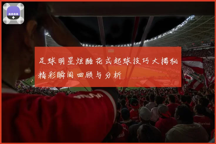 足球明星炫酷花式起球技巧大揭秘精彩瞬间回顾与分析
