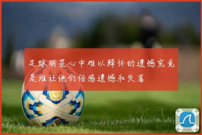 足球明星心中难以释怀的遗憾究竟是谁让他们倍感遗憾和失落