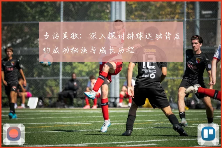 专访吴敏：深入探讨排球运动背后的成功秘诀与成长历程